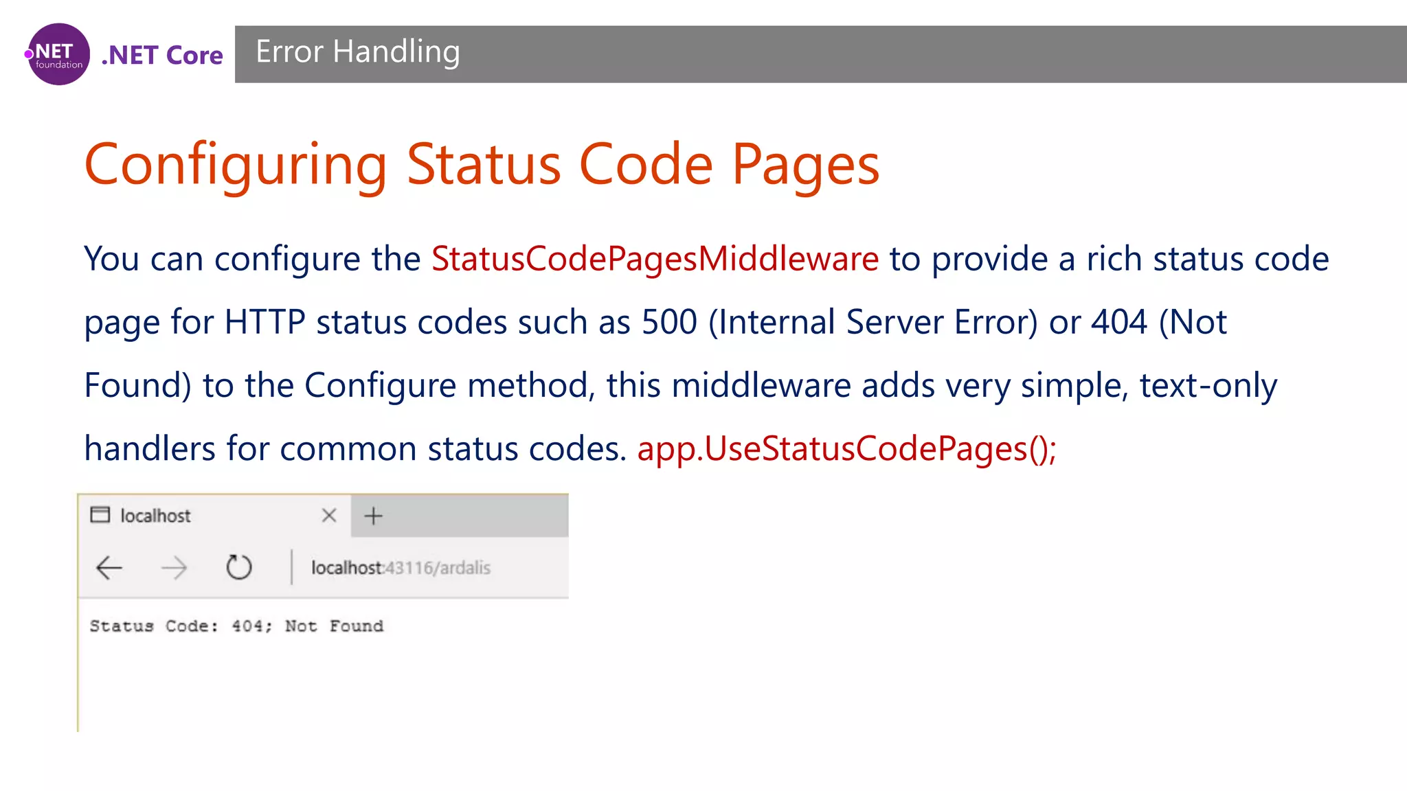 .NET Core Configuring Status Code Pages Error Handling You can configure the StatusCodePagesMiddleware to provide a rich status code page for HTTP status codes such as 500 (Internal Server Error) or 404 (Not Found) to the Configure method, this middleware adds very simple, text-only handlers for common status codes. app.UseStatusCodePages(); 