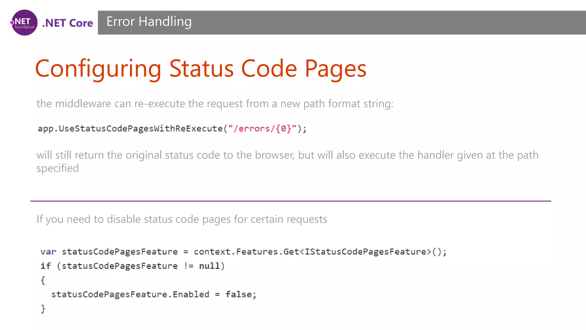 .NET Core Configuring Status Code Pages Error Handling the middleware can re-execute the request from a new path format string: will still return the original status code to the browser, but will also execute the handler given at the path specified If you need to disable status code pages for certain requests 