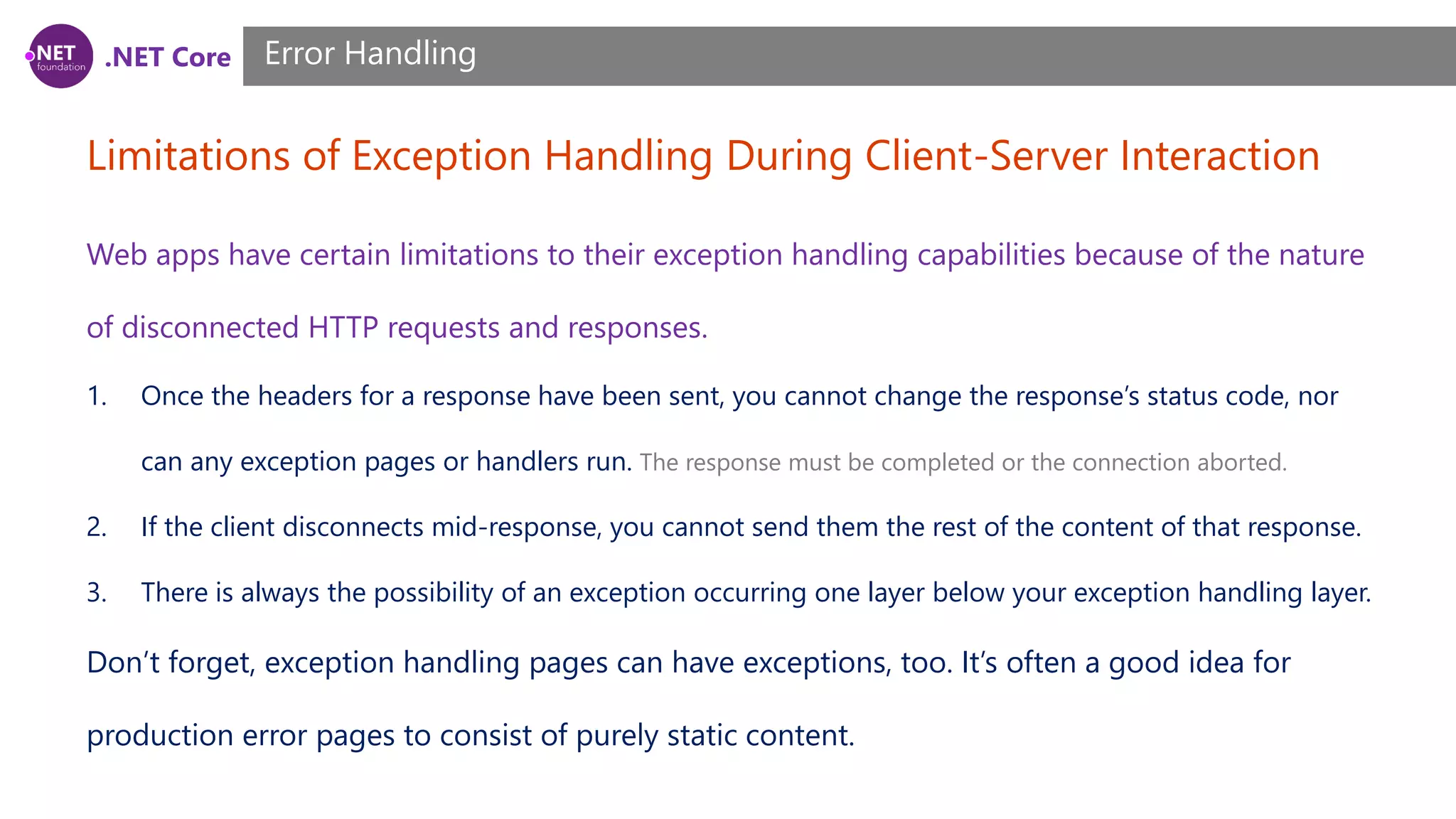 .NET Core Limitations of Exception Handling During Client-Server Interaction Error Handling Web apps have certain limitations to their exception handling capabilities because of the nature of disconnected HTTP requests and responses. 1. Once the headers for a response have been sent, you cannot change the response’s status code, nor can any exception pages or handlers run. The response must be completed or the connection aborted. 2. If the client disconnects mid-response, you cannot send them the rest of the content of that response. 3. There is always the possibility of an exception occurring one layer below your exception handling layer. Don’t forget, exception handling pages can have exceptions, too. It’s often a good idea for production error pages to consist of purely static content. 