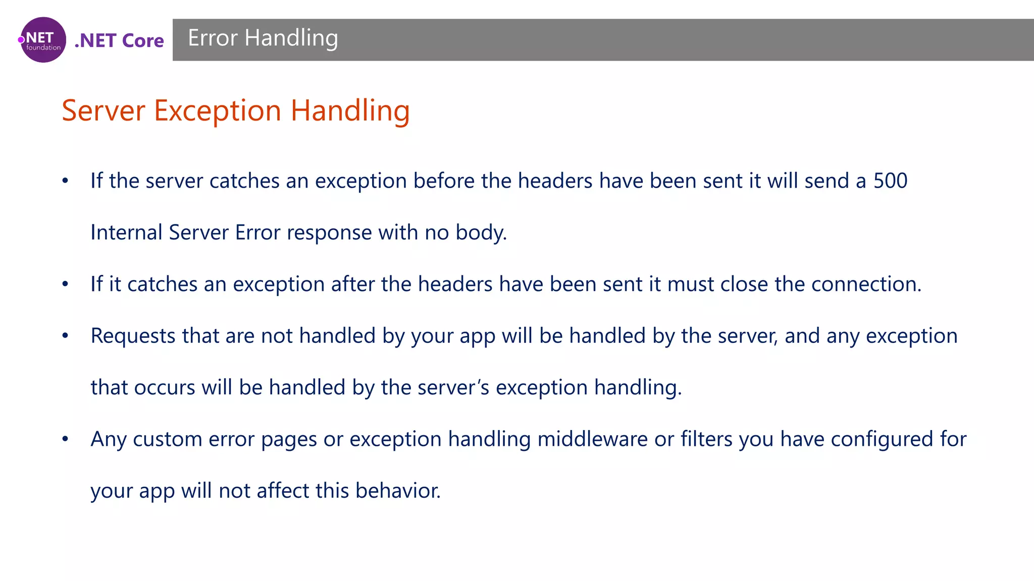 .NET Core Server Exception Handling Error Handling • If the server catches an exception before the headers have been sent it will send a 500 Internal Server Error response with no body. • If it catches an exception after the headers have been sent it must close the connection. • Requests that are not handled by your app will be handled by the server, and any exception that occurs will be handled by the server’s exception handling. • Any custom error pages or exception handling middleware or filters you have configured for your app will not affect this behavior. 