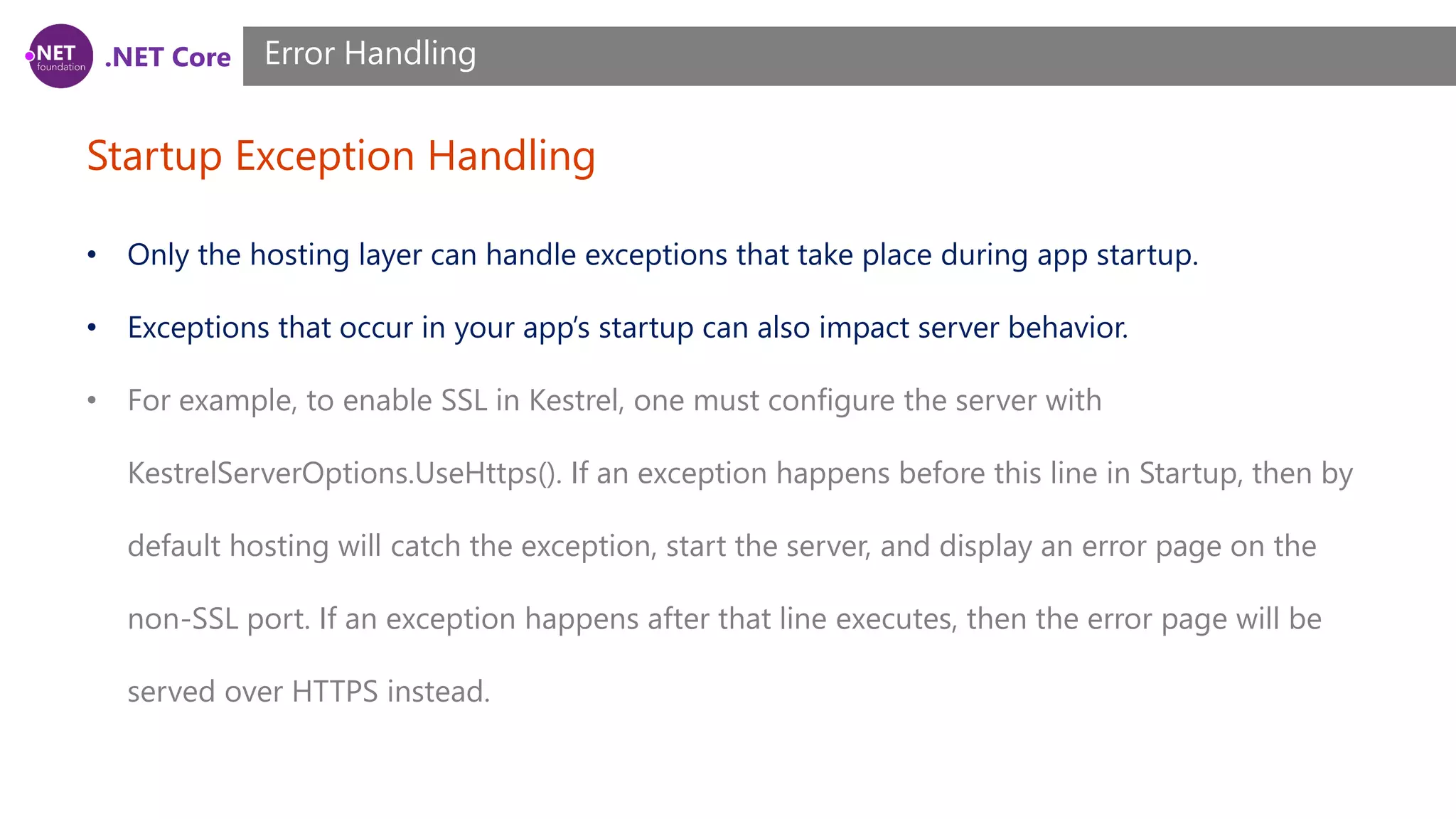 .NET Core Startup Exception Handling Error Handling • Only the hosting layer can handle exceptions that take place during app startup. • Exceptions that occur in your app’s startup can also impact server behavior. • For example, to enable SSL in Kestrel, one must configure the server with KestrelServerOptions.UseHttps(). If an exception happens before this line in Startup, then by default hosting will catch the exception, start the server, and display an error page on the non-SSL port. If an exception happens after that line executes, then the error page will be served over HTTPS instead. 