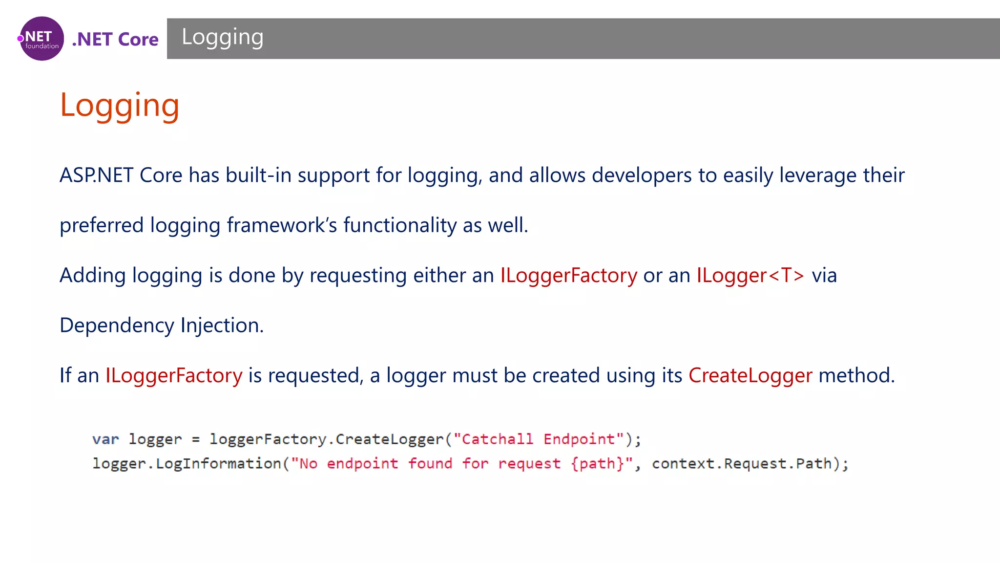 .NET Core Logging Logging ASP.NET Core has built-in support for logging, and allows developers to easily leverage their preferred logging framework’s functionality as well. Adding logging is done by requesting either an ILoggerFactory or an ILogger<T> via Dependency Injection. If an ILoggerFactory is requested, a logger must be created using its CreateLogger method. 