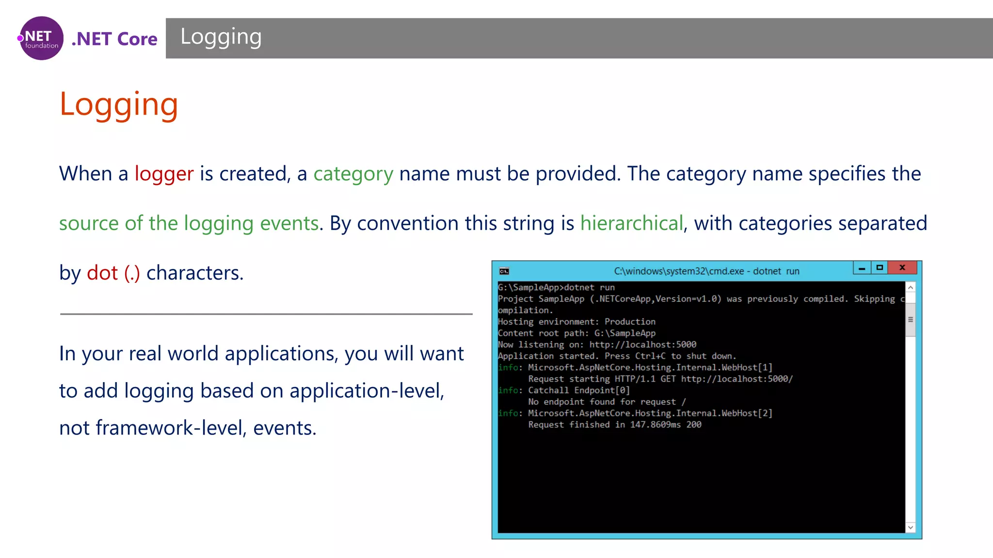 .NET Core Logging Logging When a logger is created, a category name must be provided. The category name specifies the source of the logging events. By convention this string is hierarchical, with categories separated by dot (.) characters. In your real world applications, you will want to add logging based on application-level, not framework-level, events. 