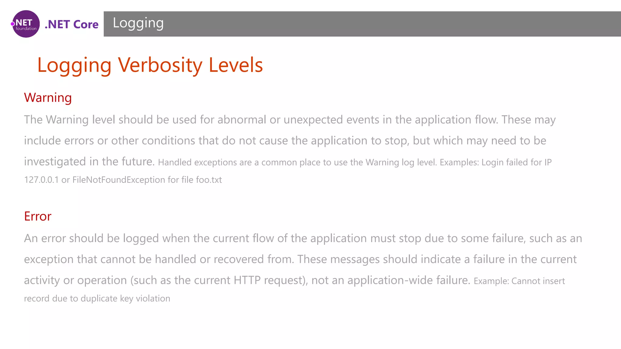 .NET Core Logging Verbosity Levels Logging Warning The Warning level should be used for abnormal or unexpected events in the application flow. These may include errors or other conditions that do not cause the application to stop, but which may need to be investigated in the future. Handled exceptions are a common place to use the Warning log level. Examples: Login failed for IP 127.0.0.1 or FileNotFoundException for file foo.txt Error An error should be logged when the current flow of the application must stop due to some failure, such as an exception that cannot be handled or recovered from. These messages should indicate a failure in the current activity or operation (such as the current HTTP request), not an application-wide failure. Example: Cannot insert record due to duplicate key violation 