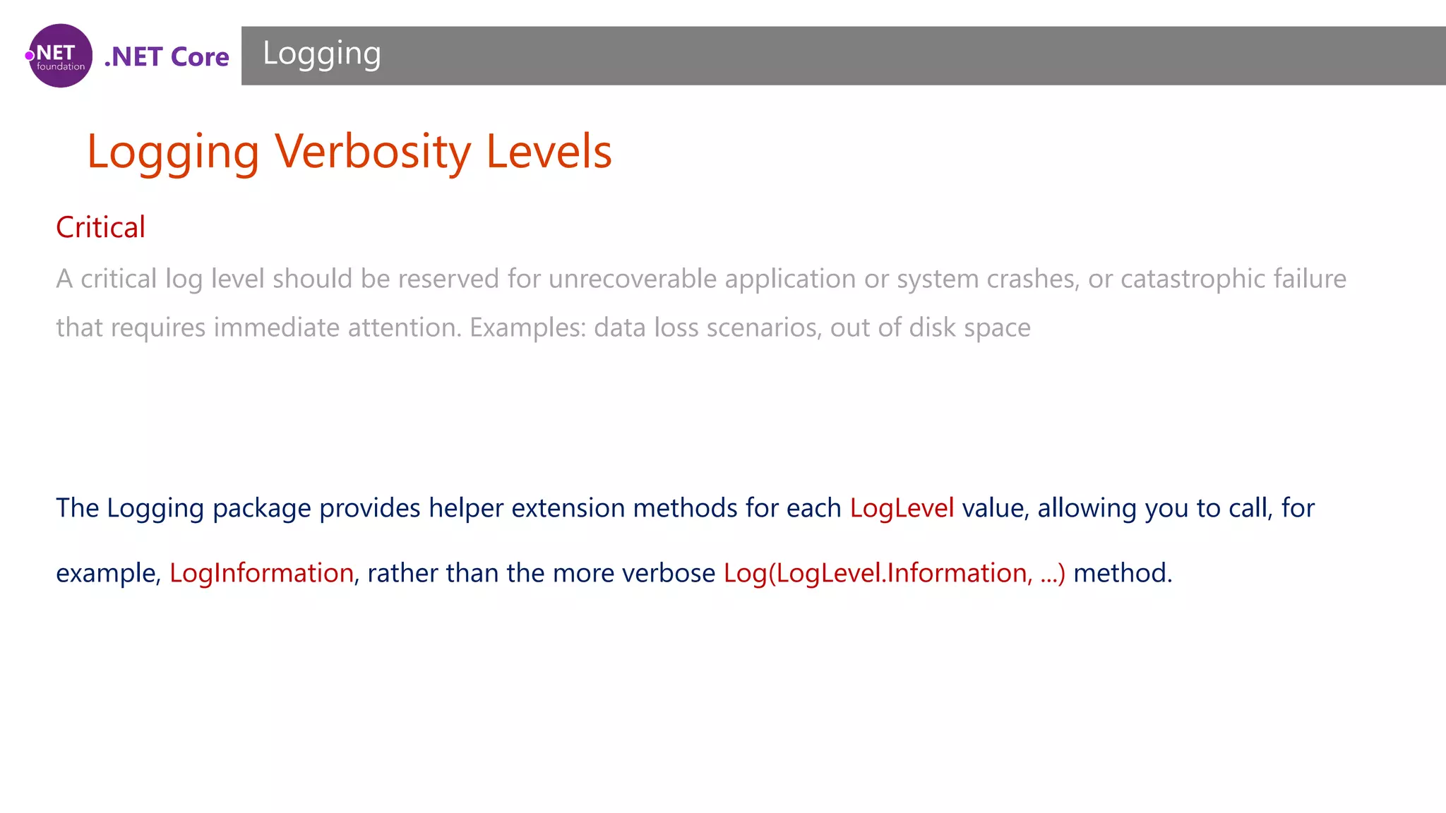 .NET Core Logging Verbosity Levels Logging Critical A critical log level should be reserved for unrecoverable application or system crashes, or catastrophic failure that requires immediate attention. Examples: data loss scenarios, out of disk space The Logging package provides helper extension methods for each LogLevel value, allowing you to call, for example, LogInformation, rather than the more verbose Log(LogLevel.Information, ...) method. 