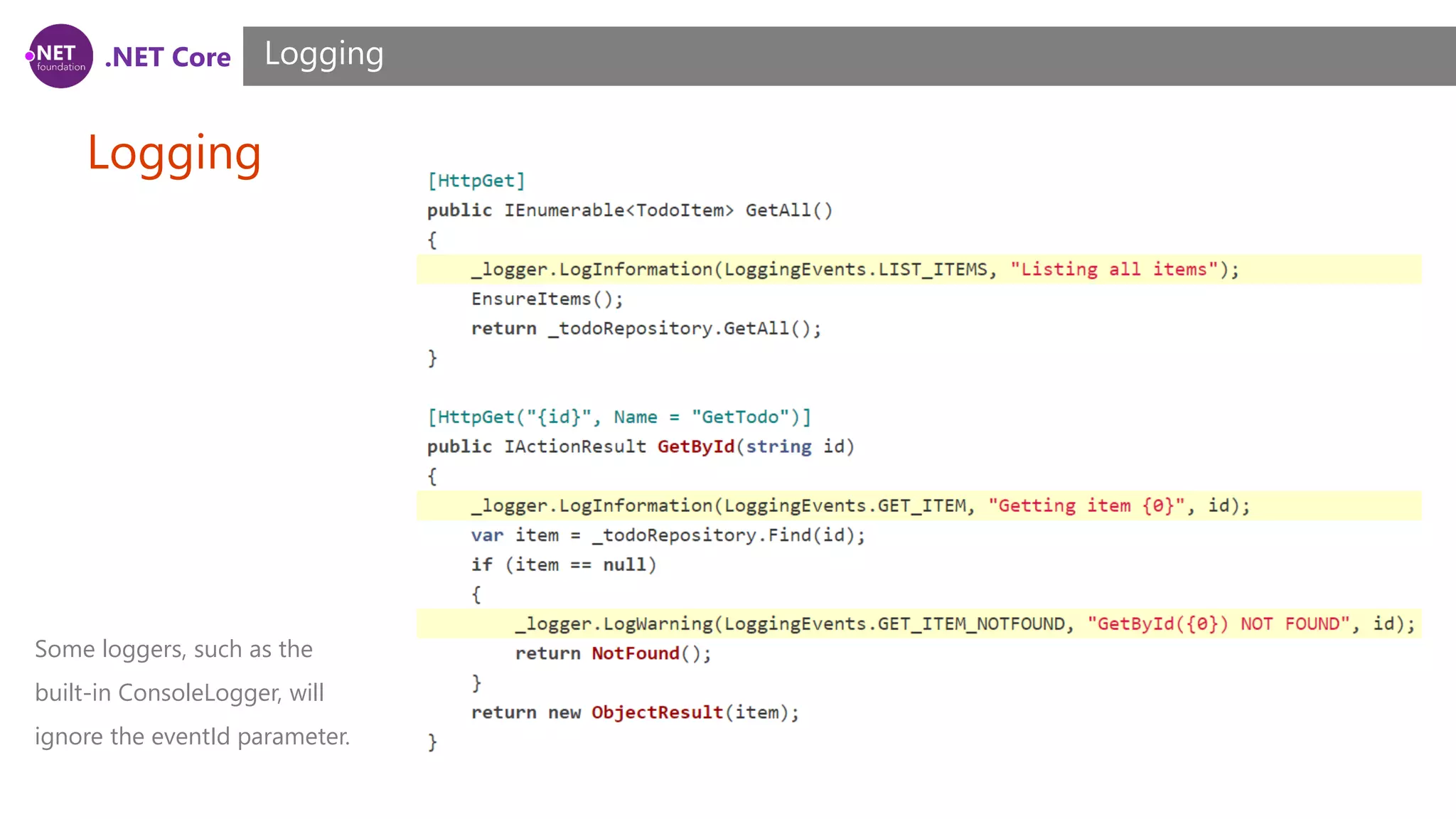 .NET Core Logging Logging Some loggers, such as the built-in ConsoleLogger, will ignore the eventId parameter. 