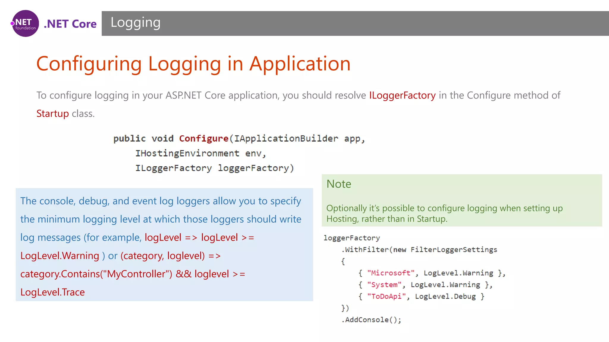 .NET Core Configuring Logging in Application Logging To configure logging in your ASP.NET Core application, you should resolve ILoggerFactory in the Configure method of Startup class. Note Optionally it’s possible to configure logging when setting up Hosting, rather than in Startup. The console, debug, and event log loggers allow you to specify the minimum logging level at which those loggers should write log messages (for example, logLevel => logLevel >= LogLevel.Warning ) or (category, loglevel) => category.Contains("MyController") && loglevel >= LogLevel.Trace 
