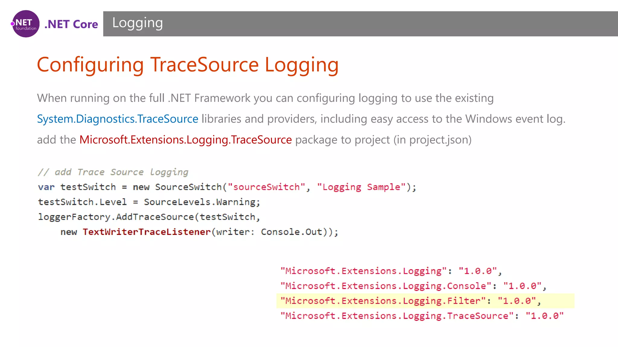 .NET Core Configuring TraceSource Logging Logging When running on the full .NET Framework you can configuring logging to use the existing System.Diagnostics.TraceSource libraries and providers, including easy access to the Windows event log. add the Microsoft.Extensions.Logging.TraceSource package to project (in project.json) 
