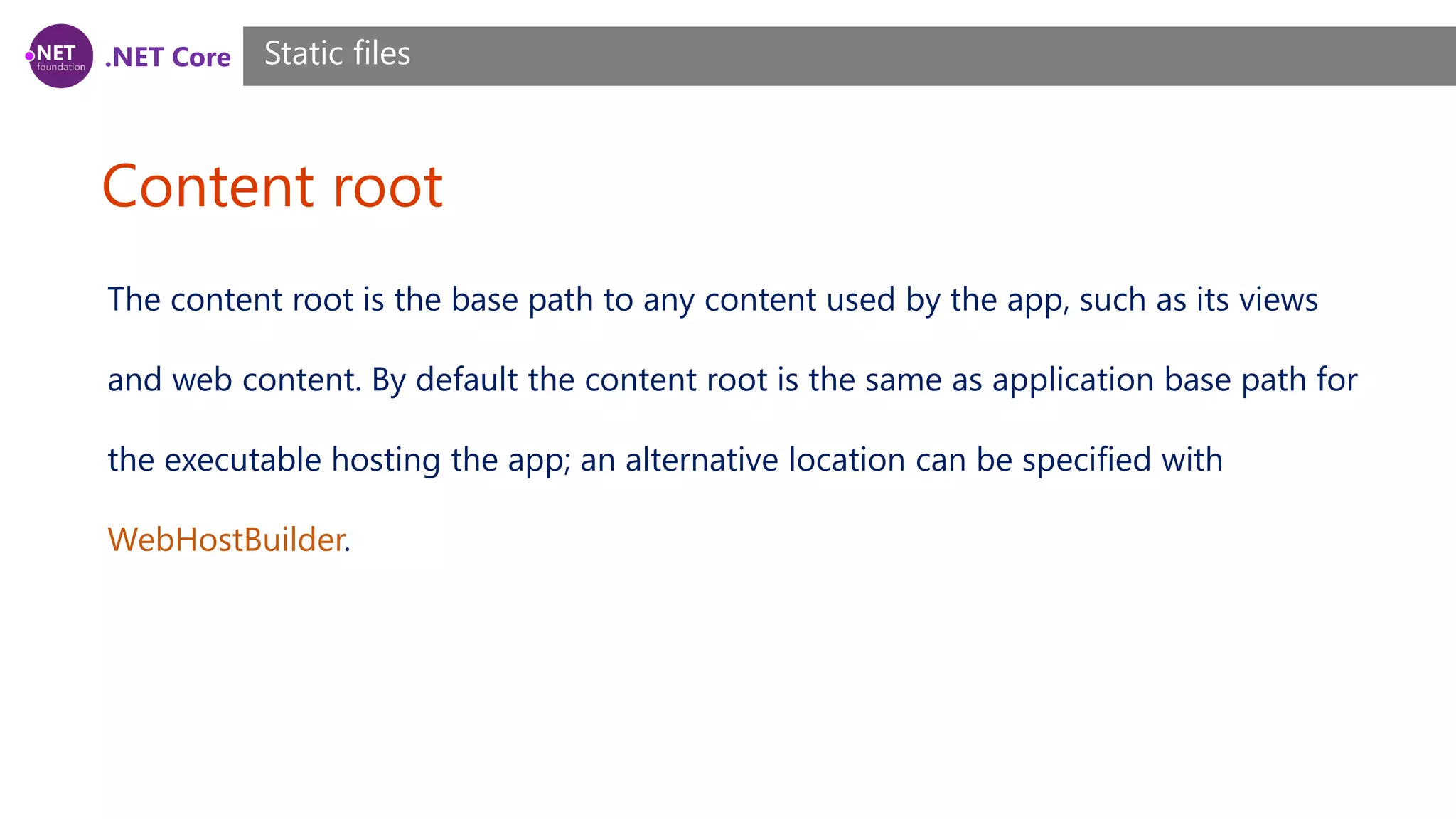 .NET Core Content root Static files The content root is the base path to any content used by the app, such as its views and web content. By default the content root is the same as application base path for the executable hosting the app; an alternative location can be specified with WebHostBuilder. 