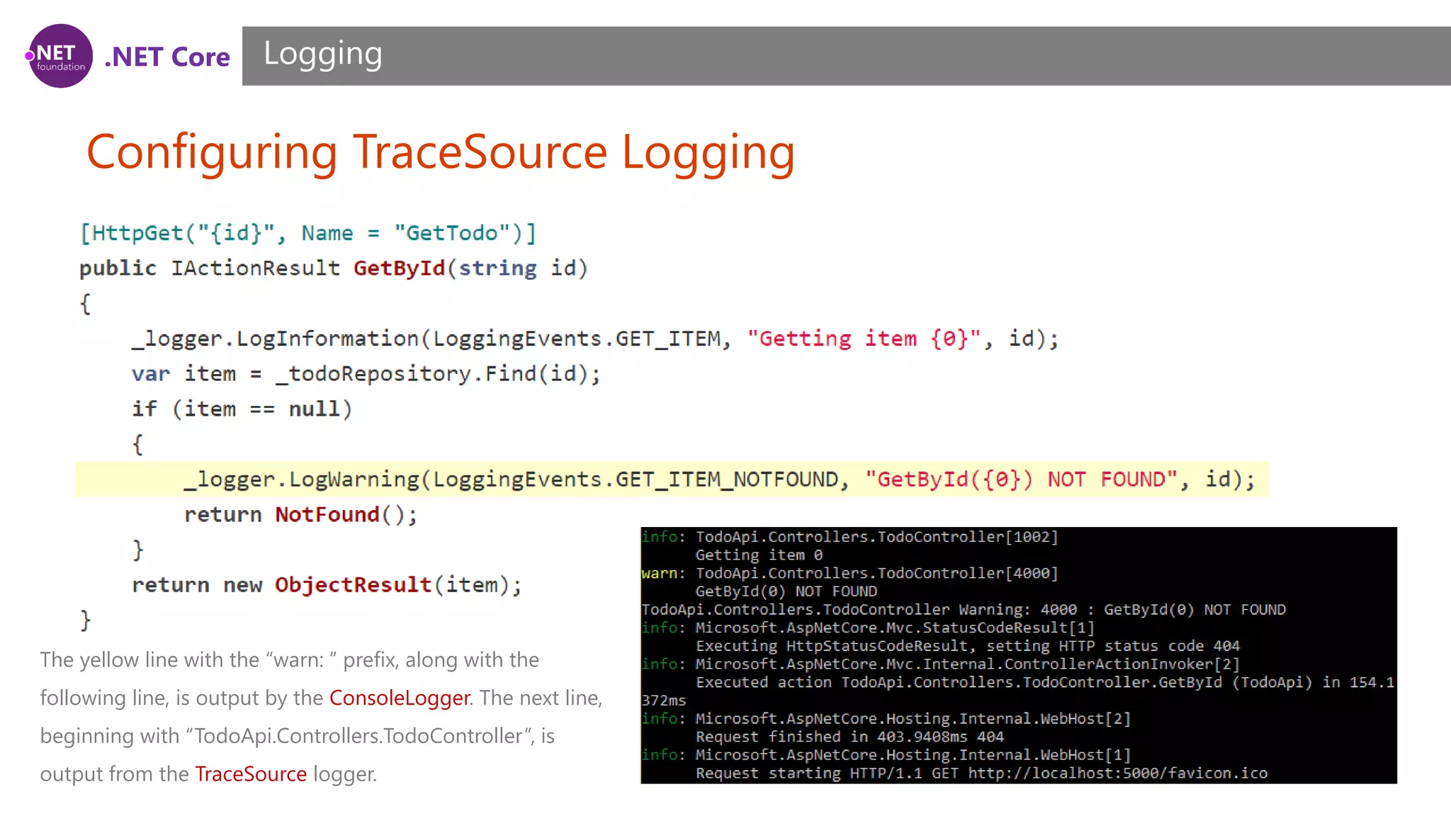 .NET Core Configuring TraceSource Logging Logging The yellow line with the “warn: ” prefix, along with the following line, is output by the ConsoleLogger. The next line, beginning with “TodoApi.Controllers.TodoController”, is output from the TraceSource logger. 