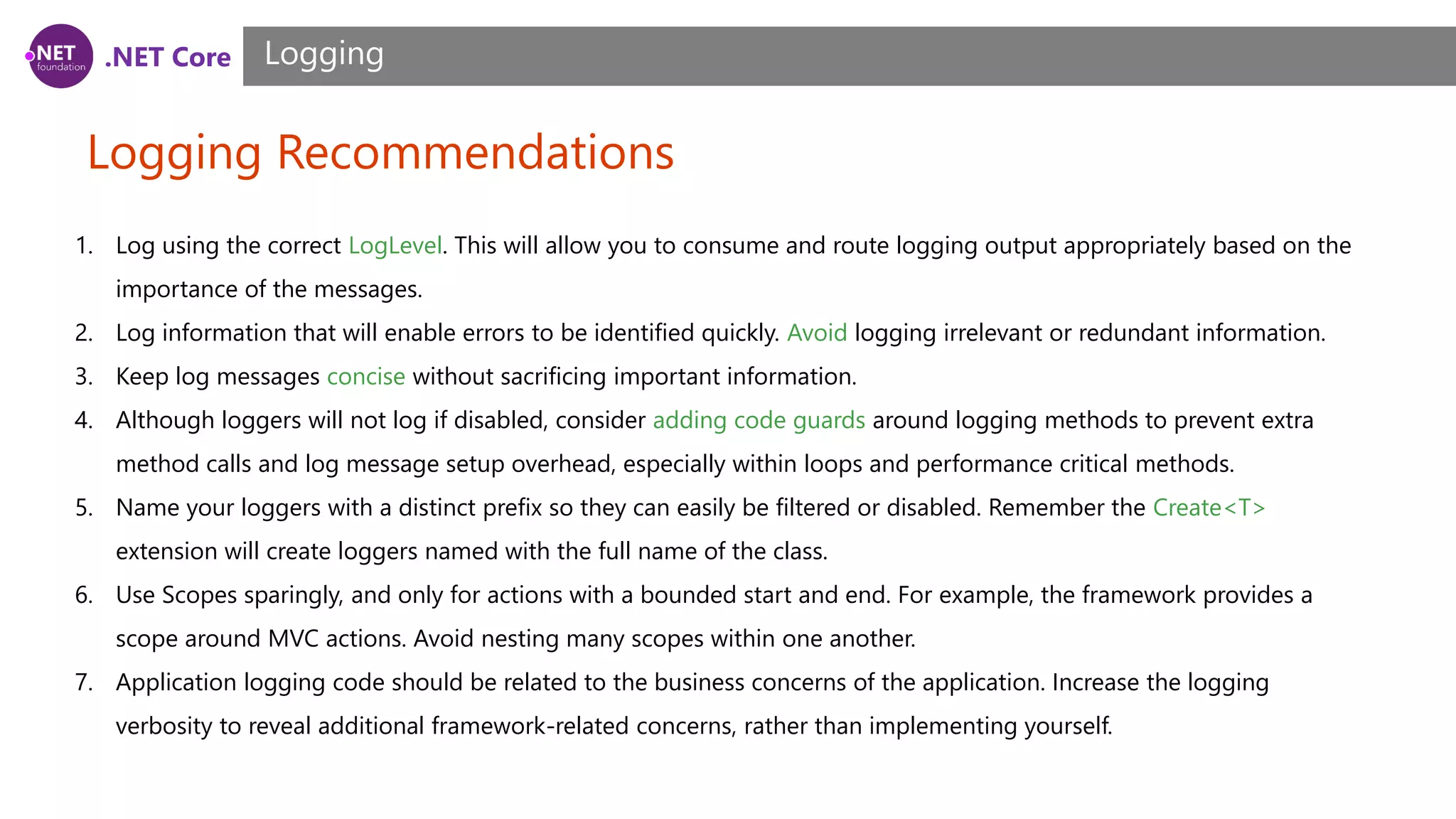 .NET Core Logging Recommendations Logging 1. Log using the correct LogLevel. This will allow you to consume and route logging output appropriately based on the importance of the messages. 2. Log information that will enable errors to be identified quickly. Avoid logging irrelevant or redundant information. 3. Keep log messages concise without sacrificing important information. 4. Although loggers will not log if disabled, consider adding code guards around logging methods to prevent extra method calls and log message setup overhead, especially within loops and performance critical methods. 5. Name your loggers with a distinct prefix so they can easily be filtered or disabled. Remember the Create<T> extension will create loggers named with the full name of the class. 6. Use Scopes sparingly, and only for actions with a bounded start and end. For example, the framework provides a scope around MVC actions. Avoid nesting many scopes within one another. 7. Application logging code should be related to the business concerns of the application. Increase the logging verbosity to reveal additional framework-related concerns, rather than implementing yourself. 