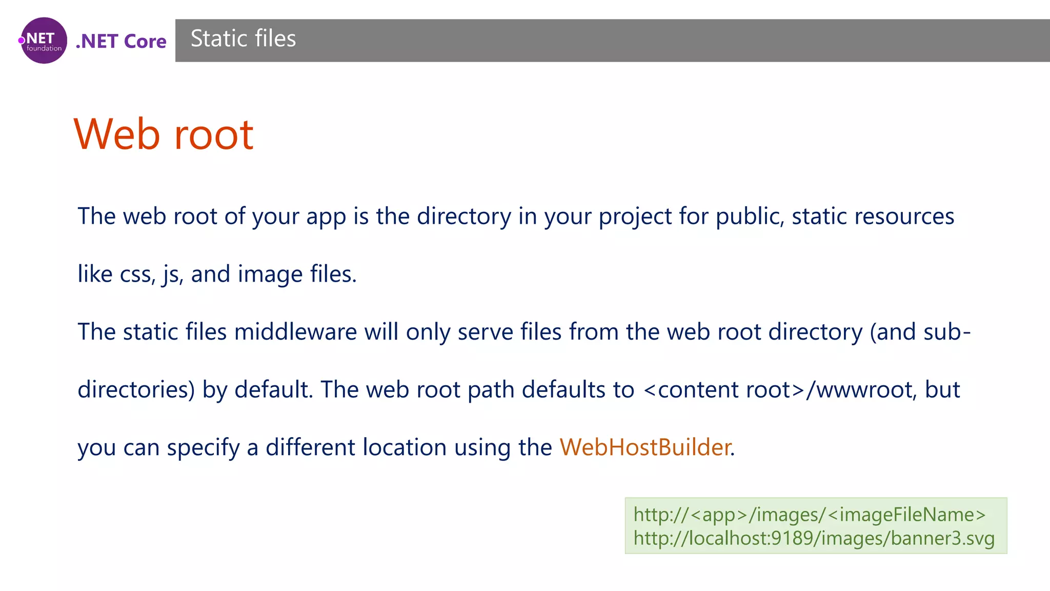 .NET Core Web root Static files The web root of your app is the directory in your project for public, static resources like css, js, and image files. The static files middleware will only serve files from the web root directory (and sub- directories) by default. The web root path defaults to <content root>/wwwroot, but you can specify a different location using the WebHostBuilder. http://<app>/images/<imageFileName> http://localhost:9189/images/banner3.svg 