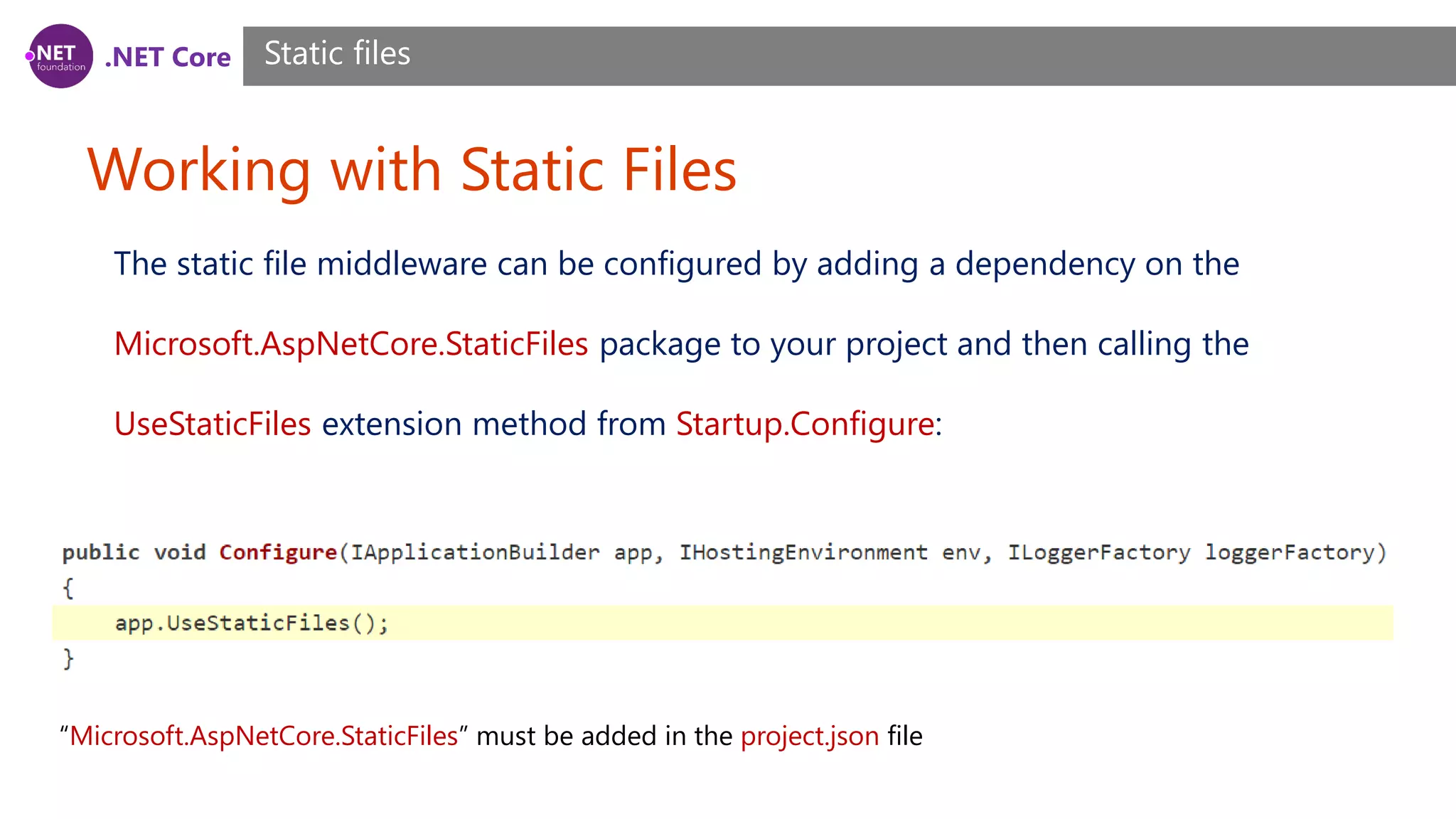 .NET Core Working with Static Files Static files The static file middleware can be configured by adding a dependency on the Microsoft.AspNetCore.StaticFiles package to your project and then calling the UseStaticFiles extension method from Startup.Configure: “Microsoft.AspNetCore.StaticFiles” must be added in the project.json file 
