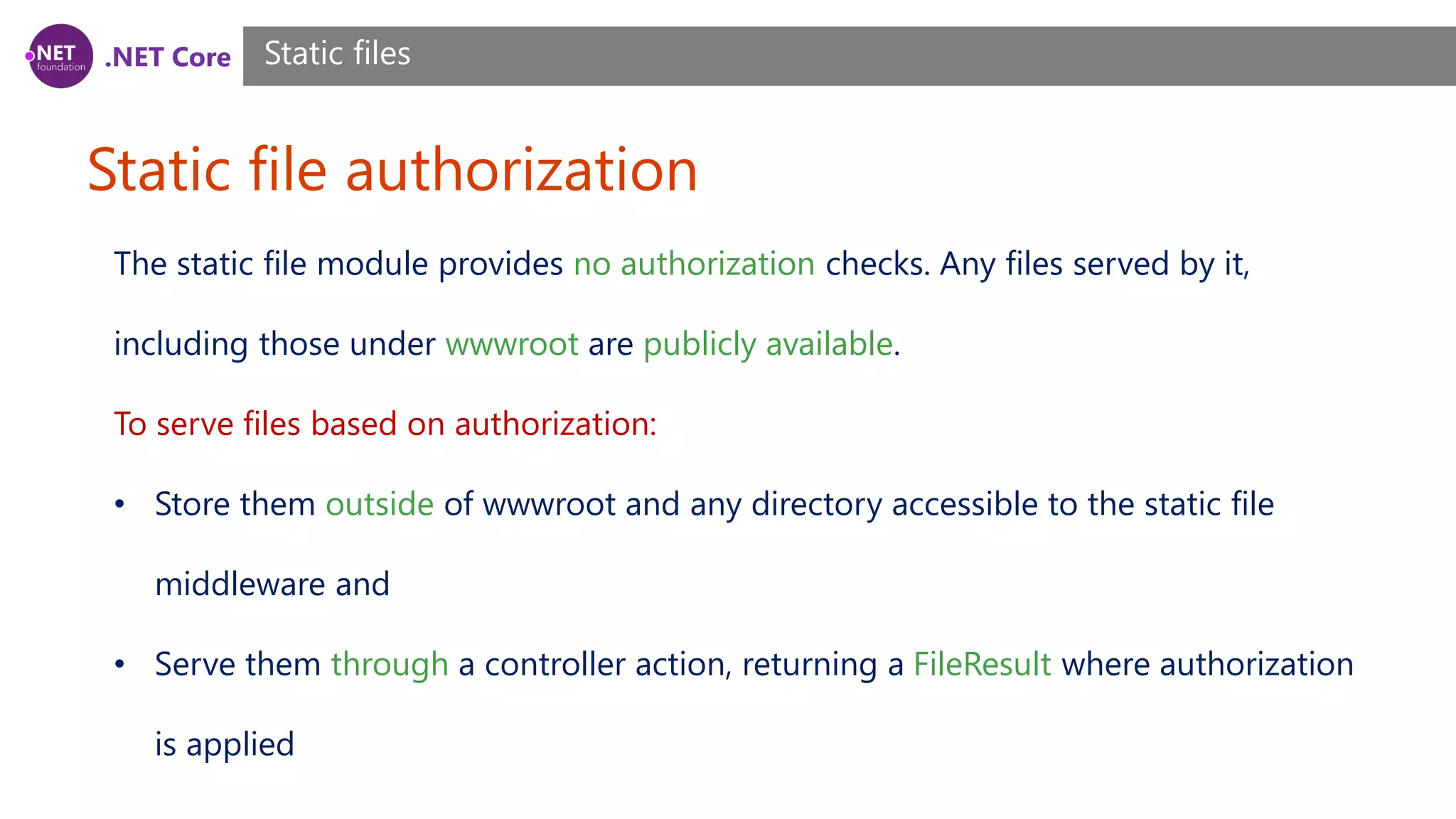 .NET Core Static file authorization Static files The static file module provides no authorization checks. Any files served by it, including those under wwwroot are publicly available. To serve files based on authorization: • Store them outside of wwwroot and any directory accessible to the static file middleware and • Serve them through a controller action, returning a FileResult where authorization is applied 