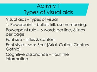 Activity 1
Types of visual aids
Visual aids – types of visual
1. Powerpoint – bullets kill, use numbering.
Powerpoint rule – 6 words per line, 6 lines
per page
Font size – titles & content
Font style – sans Serif (Arial, Calibri, Century
Gothic)
Cognitive dissonance – flash the
information
 