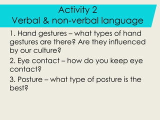 Activity 2
Verbal & non-verbal language
1. Hand gestures – what types of hand
gestures are there? Are they influenced
by our culture?
2. Eye contact – how do you keep eye
contact?
3. Posture – what type of posture is the
best?
 