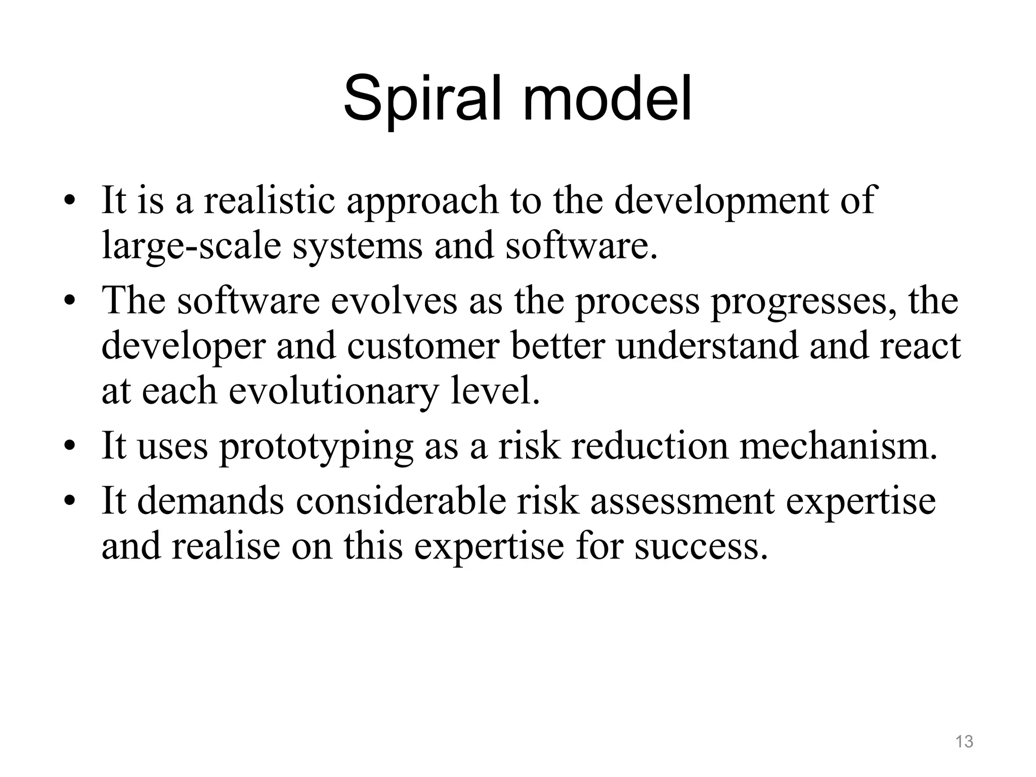 Spiral model
• It is a realistic approach to the development of
large-scale systems and software.
• The software evolves as the process progresses, the
developer and customer better understand and react
at each evolutionary level.
• It uses prototyping as a risk reduction mechanism.
• It demands considerable risk assessment expertise
and realise on this expertise for success.
13
 