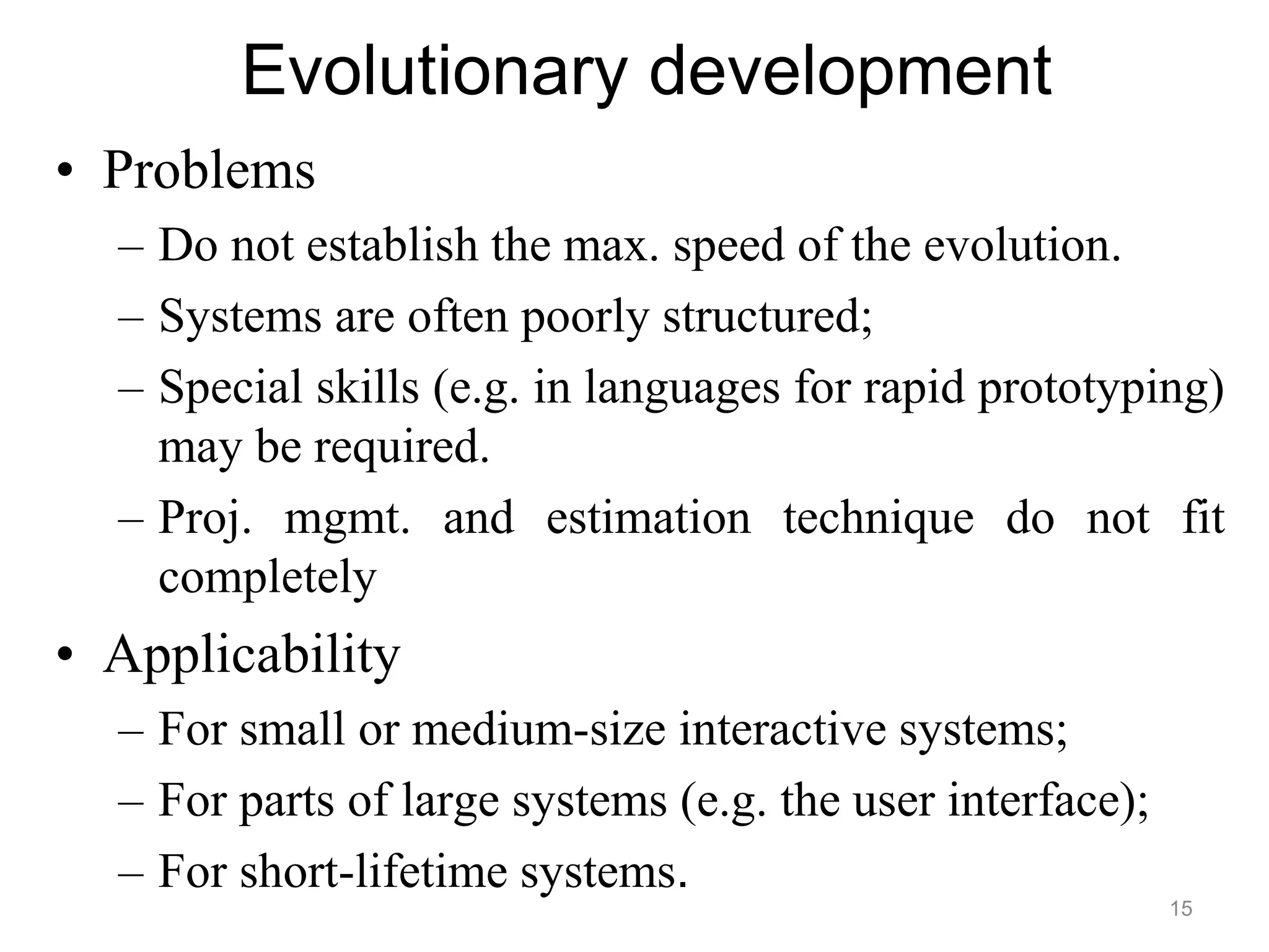 Evolutionary development
• Problems
– Do not establish the max. speed of the evolution.
– Systems are often poorly structured;
– Special skills (e.g. in languages for rapid prototyping)
may be required.
– Proj. mgmt. and estimation technique do not fit
completely
• Applicability
– For small or medium-size interactive systems;
– For parts of large systems (e.g. the user interface);
– For short-lifetime systems.
15
 