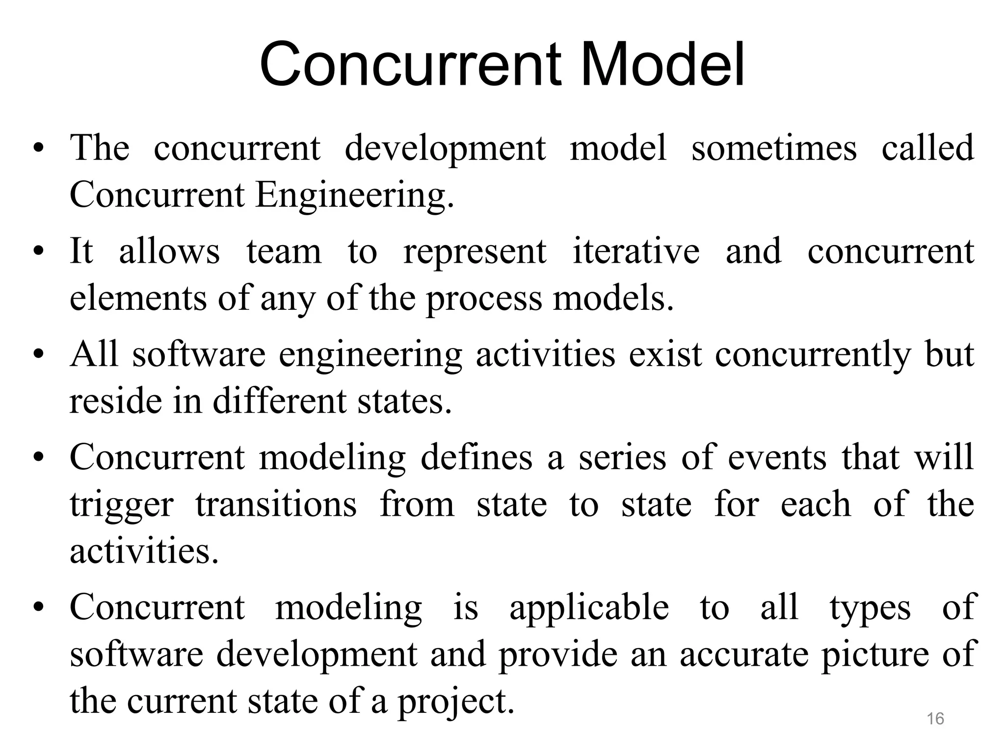 Concurrent Model
• The concurrent development model sometimes called
Concurrent Engineering.
• It allows team to represent iterative and concurrent
elements of any of the process models.
• All software engineering activities exist concurrently but
reside in different states.
• Concurrent modeling defines a series of events that will
trigger transitions from state to state for each of the
activities.
• Concurrent modeling is applicable to all types of
software development and provide an accurate picture of
the current state of a project. 16
 
