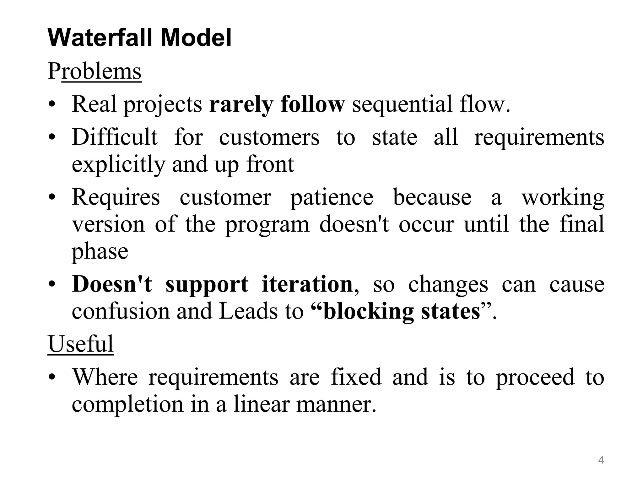 Waterfall Model
Problems
• Real projects rarely follow sequential flow.
• Difficult for customers to state all requirements
explicitly and up front
• Requires customer patience because a working
version of the program doesn't occur until the final
phase
• Doesn't support iteration, so changes can cause
confusion and Leads to “blocking states”.
Useful
• Where requirements are fixed and is to proceed to
completion in a linear manner.
4
 