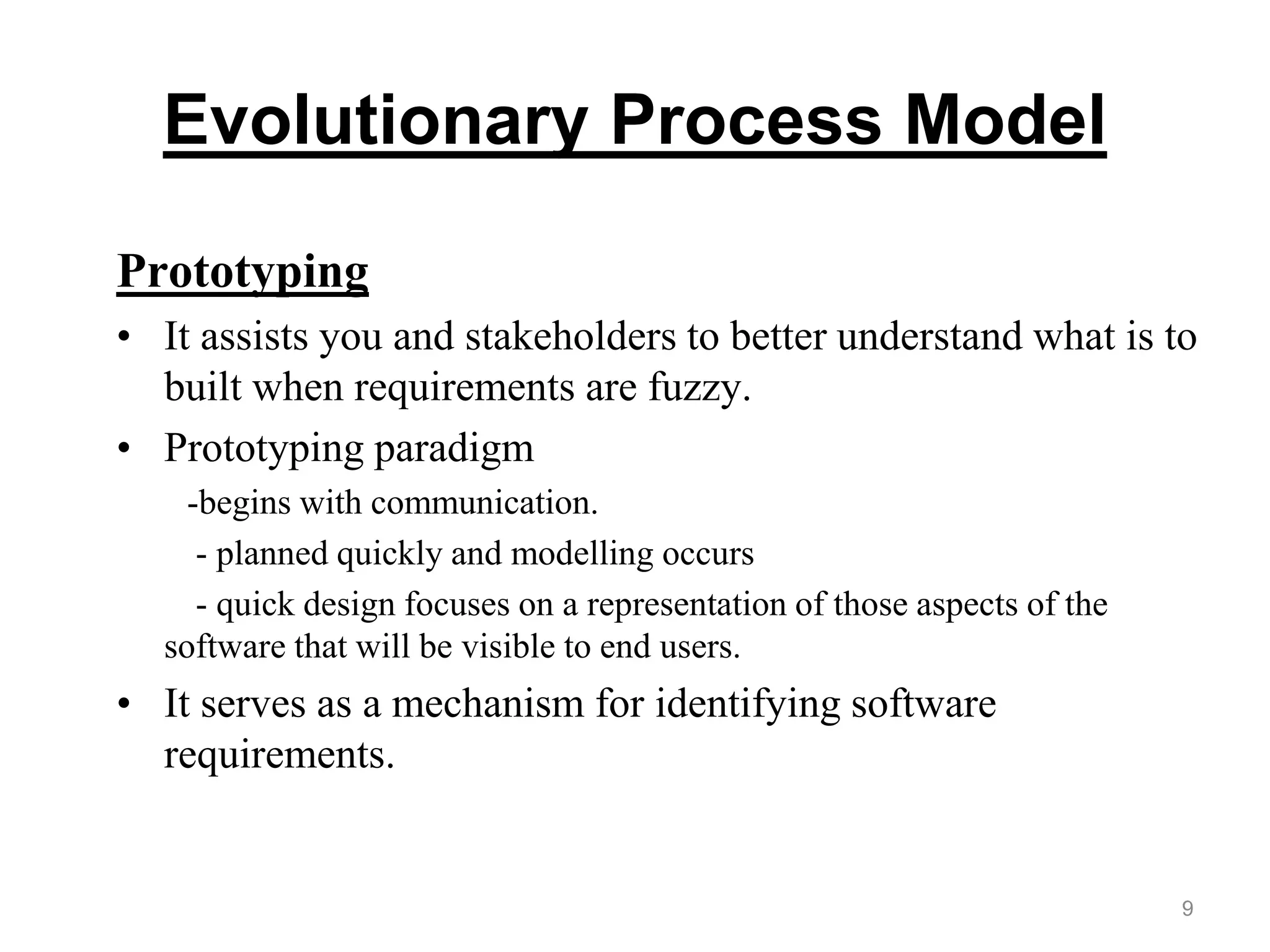 Evolutionary Process Model
Prototyping
• It assists you and stakeholders to better understand what is to
built when requirements are fuzzy.
• Prototyping paradigm
-begins with communication.
- planned quickly and modelling occurs
- quick design focuses on a representation of those aspects of the
software that will be visible to end users.
• It serves as a mechanism for identifying software
requirements.
9
 