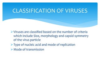 Viruses are classified based on the number of criteria
which include Size, morphology and capsid symmetry
of the virus particle
Type of nucleic acid and mode of replication
Mode of transmission
CLASSIFICATION OF VIRUSES
 
