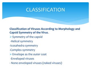 Classification of Viruses According to Morphology and
Capsid Symmetry of the Virus.
Symmetry of the capsid
-Helical symmetry
-Icosahedra symmetry
-Complex symmetry
Envelope as the outer coat
-Enveloped viruses
- None enveloped viruses (naked viruses)
CLASSIFICATION
 