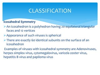 Icosahedral Symmetry
An icosahedron is a polyhedron having 20 equilateral triangular
faces and 12 vertices
Appearance of such viruses is spherical
There are exactly 60 identical subunits on the surface of an
icosahedron
Examples of viruses with icosahedral symmetry are Adenoviruses,
herpes simplex virus, cytomegalovirus, varicela zoster virus,
hepatitis B virus and papiloma virus
CLASSIFICATION
 