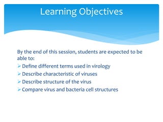 By the end of this session, students are expected to be
able to:
Define different terms used in virology
Describe characteristic of viruses
Describe structure of the virus
Compare virus and bacteria cell structures
Learning Objectives
 