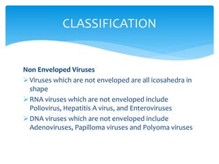 Non Enveloped Viruses
Viruses which are not enveloped are all icosahedra in
shape
RNA viruses which are not enveloped include
Poliovirus, Hepatitis A virus, and Enteroviruses
DNA viruses which are not enveloped include
Adenoviruses, Papilloma viruses and Polyoma viruses
CLASSIFICATION
 