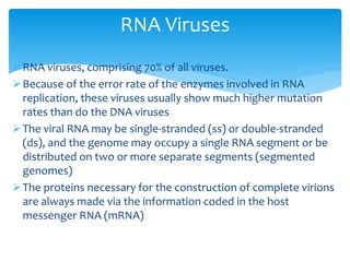 RNA viruses, comprising 70% of all viruses.
Because of the error rate of the enzymes involved in RNA
replication, these viruses usually show much higher mutation
rates than do the DNA viruses
The viral RNA may be single-stranded (ss) or double-stranded
(ds), and the genome may occupy a single RNA segment or be
distributed on two or more separate segments (segmented
genomes)
The proteins necessary for the construction of complete virions
are always made via the information coded in the host
messenger RNA (mRNA)
RNA Viruses
 