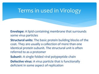 Envelope: A lipid-containing membrane that surrounds
some virus particles
Structural units: The basic protein building blocks of the
coat. They are usually a collection of more than one
identical protein subunit. The structural unit is often
referred to as a protomer
Subunit: A single folded viral polypeptide chain
Defective virus: A virus particle that is functionally
deficient in some aspect of replication
Terms in used in Virology
 