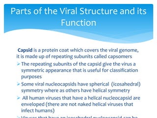 Capsid is a protein coat which covers the viral genome,
it is made up of repeating subunits called capsomers
The repeating subunits of the capsid give the virus a
symmetric appearance that is useful for classification
purposes
Some viral nucleocapsids have spherical (icosahedral)
symmetry where as others have helical symmetry
 All human viruses that have a helical nucleocapsid are
enveloped (there are not naked helical viruses that
infect humans)
Parts of the Viral Structure and its
Function
 