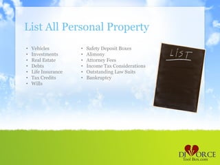 List All Personal Property
•   Vehicles         •   Safety Deposit Boxes
•   Investments      •   Alimony
•   Real Estate      •   Attorney Fees
•   Debts            •   Income Tax Considerations
•   Life Insurance   •   Outstanding Law Suits
•   Tax Credits      •   Bankruptcy
•   Wills
 