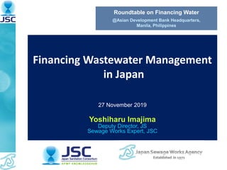 Financing Wastewater Management
in Japan
27 November 2019
Yoshiharu Imajima
Deputy Director, JS
Sewage Works Expert, JSC
Roundtable on Financing Water
@Asian Development Bank Headquarters,
Manila, Philippines
 