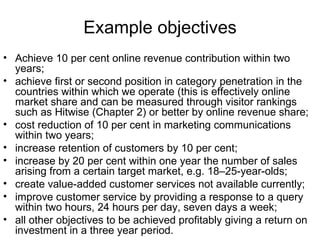 Example objectives Achieve 10 per cent online revenue contribution within two years; achieve first or second position in category penetration in the countries within which we operate (this is effectively online market share and can be measured through visitor rankings such as Hitwise (Chapter 2) or better by online revenue share; cost reduction of 10 per cent in marketing communications within two years; increase retention of customers by 10 per cent; increase by 20 per cent within one year the number of sales arising from a certain target market, e.g. 18–25-year-olds; create value-added customer services not available currently; improve customer service by providing a response to a query within two hours, 24 hours per day, seven days a week; all other objectives to be achieved profitably giving a return on investment in a three year period. 