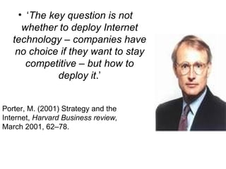 ‘ The key question is not whether to deploy Internet technology – companies have no choice if they want to stay competitive – but how to deploy it .’ Porter, M. (2001) Strategy and the Internet,  Harvard Business review,  March 2001, 62–78. 