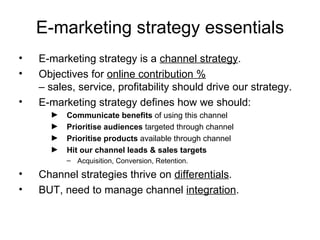 E-marketing strategy essentials E-marketing strategy is a  channel strategy . Objectives for  online contribution %   – sales, service, profitability should drive our strategy. E-marketing strategy defines how we should: Communicate benefits  of using this channel Prioritise audiences  targeted through channel Prioritise products  available through channel Hit our channel leads & sales targets Acquisition, Conversion, Retention. Channel strategies thrive on  differentials . BUT, need to manage channel  integration . 