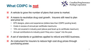 15
15
 A vehicle to grow the number of plans that come to market.
 A means to neutralize drug cost growth. Insurers still need to plan
and price for:
• EP3 designs, plans and experience (dollars less than CDIPC pooling level)
• Costs in excess of annual per certificate maximums
• 15% not covered in industry pool (above pool level up to certificate maximum)
• Annual contributions to industry pool if they are a “payer” into the pool.
 A set of standards or guidelines applied to refund and ASO business.
 An instrument for insurers to reduce high cost drug prices through
purchasing power.
What CDIPC is not
 