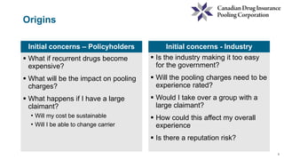 2
Origins
Initial concerns – Policyholders
 What if recurrent drugs become
expensive?
 What will be the impact on pooling
charges?
 What happens if I have a large
claimant?
• Will my cost be sustainable
• Will I be able to change carrier
Initial concerns - Industry
 Is the industry making it too easy
for the government?
 Will the pooling charges need to be
experience rated?
 Would I take over a group with a
large claimant?
 How could this affect my overall
experience
 Is there a reputation risk?
 