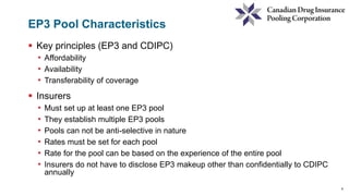 6
EP3 Pool Characteristics
 Key principles (EP3 and CDIPC)
• Affordability
• Availability
• Transferability of coverage
 Insurers
• Must set up at least one EP3 pool
• They establish multiple EP3 pools
• Pools can not be anti-selective in nature
• Rates must be set for each pool
• Rate for the pool can be based on the experience of the entire pool
• Insurers do not have to disclose EP3 makeup other than confidentially to CDIPC
annually
 