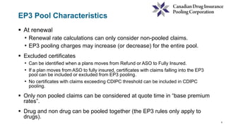 8
EP3 Pool Characteristics
 At renewal
• Renewal rate calculations can only consider non-pooled claims.
• EP3 pooling charges may increase (or decrease) for the entire pool.
 Excluded certificates
• Can be identified when a plans moves from Refund or ASO to Fully Insured.
• If a plan moves from ASO to fully insured, certificates with claims falling into the EP3
pool can be included or excluded from EP3 pooling.
• No certificates with claims exceeding CDIPC threshold can be included in CDIPC
pooling.
 Only non pooled claims can be considered at quote time in “base premium
rates”.
 Drug and non drug can be pooled together (the EP3 rules only apply to
drugs).
 