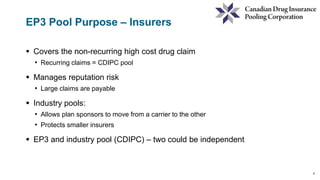 9
EP3 Pool Purpose – Insurers
 Covers the non-recurring high cost drug claim
• Recurring claims = CDIPC pool
 Manages reputation risk
• Large claims are payable
 Industry pools:
• Allows plan sponsors to move from a carrier to the other
• Protects smaller insurers
 EP3 and industry pool (CDIPC) – two could be independent
 