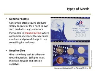 Types of Needs
• Need to Possess
Consumers often acquire products
simply because of their need to own
such products— e.g., collectors
Plays a role in impulse buying: where
consumers unexpectedly experience
a sudden and powerful urge to buy
something immediately
• Need to Give
Give something back to others or
reward ourselves. Self-gifts let us
motivate, reward, and console
ourselves
Consumer Motivation I Prof. Abhipsa Mishra
 