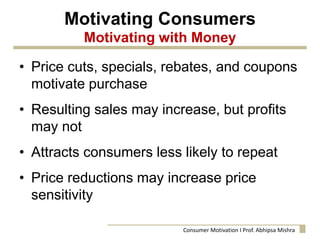 Motivating Consumers
Motivating with Money
• Price cuts, specials, rebates, and coupons
motivate purchase
• Resulting sales may increase, but profits
may not
• Attracts consumers less likely to repeat
• Price reductions may increase price
sensitivity
Consumer Motivation I Prof. Abhipsa Mishra
 