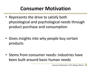 Consumer Motivation
• Represents the drive to satisfy both
physiological and psychological needs through
product purchase and consumption
• Gives insights into why people buy certain
products
• Stems from consumer needs: industries have
been built around basic human needs
Consumer Motivation I Prof. Abhipsa Mishra
 