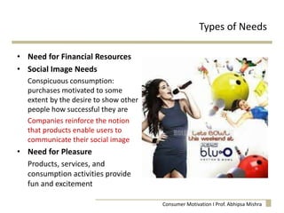 Types of Needs
• Need for Financial Resources
• Social Image Needs
Conspicuous consumption:
purchases motivated to some
extent by the desire to show other
people how successful they are
Companies reinforce the notion
that products enable users to
communicate their social image
• Need for Pleasure
Products, services, and
consumption activities provide
fun and excitement
Consumer Motivation I Prof. Abhipsa Mishra
 