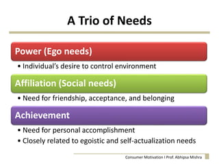 A Trio of Needs
Power (Ego needs)
• Individual’s desire to control environment
Affiliation (Social needs)
• Need for friendship, acceptance, and belonging
Achievement
• Need for personal accomplishment
• Closely related to egoistic and self-actualization needs
Consumer Motivation I Prof. Abhipsa Mishra
 