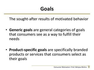 Goals
The sought-after results of motivated behavior
• Generic goals are general categories of goals
that consumers see as a way to fulfill their
needs
• Product-specific goals are specifically branded
products or services that consumers select as
their goals
Consumer Motivation I Prof. Abhipsa Mishra
 
