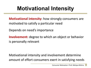Motivational Intensity
Motivational intensity: how strongly consumers are
motivated to satisfy a particular need
Depends on need’s importance
Involvement: degree to which an object or behavior
is personally relevant
Motivational intensity and involvement determine
amount of effort consumers exert in satisfying needs
Consumer Motivation I Prof. Abhipsa Mishra
 